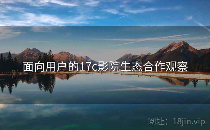 面向用户的17c影院生态合作观察 面向用户的17c影院生态合作观察